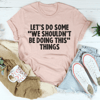 Let's Do Some We Shouldn’t Be Doing This Things Tee