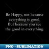 Be happy not because everything is good But because you see the good in everything - Special Edition Sublimation PNG File - Capture Imagination with Every Detai