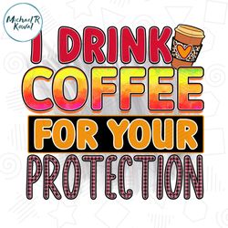 I Drink Coffee For Your Protection PNG File