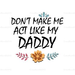 Dont Make Me Act Like My Daddy Svg, Fathers Day Svg, Daddy Svg, Dad Life Svg, Son Svg, Daughter Svg, Flower Daddy Svg, D