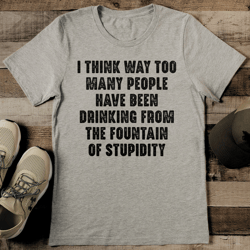 i think way too many people have been drinking from the fountain of stupidity tee