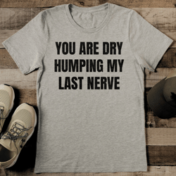 you are dry humping my last nerve tee