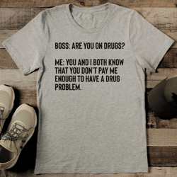 boss are you on drugs me you and i both know that tee  