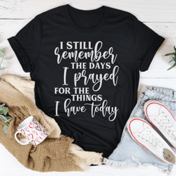 i still remember the days i prayed for the things i have today tee
