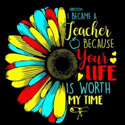 I Became A Teacher Because Your Life Is Worth My Time Svg, Sunflower Svg, Teacher Svg