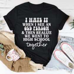 i hate it when i see an old person and then realize we went to high school together tee