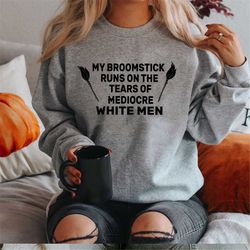 My Broomstick Runs on the Tears of Mediocre White Men | Witch Sweatshirt | Feminist shirt | Nevertheless She Persisted