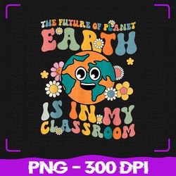 Future Of Planet Earth Is In My Classroom, Teacher Earth Day PNG, Sublimation, PNG Files, Sublimation PNG, PNG