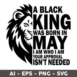 A Black King Was Born In May I Am Who I Am Your Approval Isn't Needed Svg, King Was Born In May Svg - Digital File