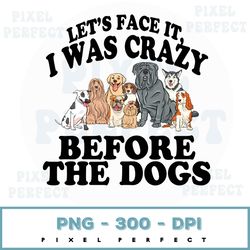 Cute Dogs Png, Dog Lover Png, Lets Face It I Was Crazy Before The Dogs Png, Gift For Dog Lover, Png For Dog Lover