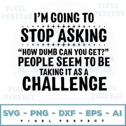 I Am Going To Stop Asking How Dumb Can You Get People Seem To Be Taking It As A Challenge Svg, Funny Svg, Quote Svg, Shi