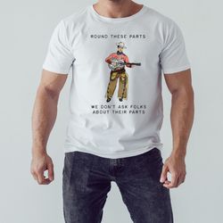 Round These Parts We Don't Ask Folks About Their Parts shirt, Unisex Clothing, Shirt For Men Women, Graphic Design