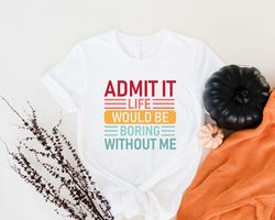 Admit It Life Would Be Boring Without Me Shirt, Funny B