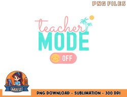 Teacher Mode Off Happy Last Day Of School Summer Break Funny png, digital download copy