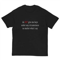 Do NOT give me keys under no circumstance no matter what i say - Oddly Specific Shirt - Funny Shirt - Meme Shirt