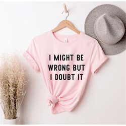 i may be wrong but i doubt it, funny graphic tee ,  funny tees, funny cute shirt, sarcastic gift shirt , sarcastic shirt