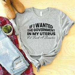 If I Wanted The Government In My Uterus I'd Fuck A Senator Shirt, Roe v Wade Shirt, Pro Choice,Feminist Shirt,My Body My