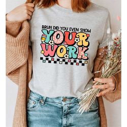 Bruh Did You Even Show Your Work Shirt, Funny Math Teacher Shirt, Teacher Shirt, Teacher Appreciation Gift, Cute Teacher