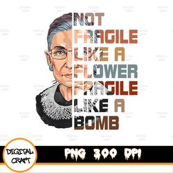 Not Fragile Like A Flower But A Bomb Ruth Ginsburg RBG Gifts PNG File