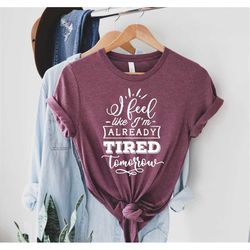 I Feel Like I'm Already Tired Tomorrow, Funny Unisex Gift for Lazy Person, College Student, Vacation Party Shirts, Unise