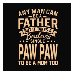 Any Man Can Be A Father But It Take A Badass Single Paw Paw To Be A Mom Too Svg, Fathers Day Svg, Single Dad Svg, Dad Sv