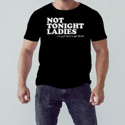 Not tonight ladies im just here to get drunk T-shirt, Shirt For Men Women, Graphic Design, Unisex Shirt