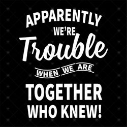 Apparently We're Trouble When We're Together Who Knew Svg, Funny Saying, Funny Shirt, Gift For Friends, Svg, Png, Eps, D