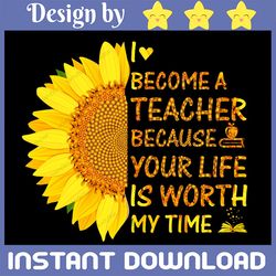 Sunflower I Become A Teacher Because Your Life Is Worth My Time PNG Sublimation Design Download, Teacher Sublimation