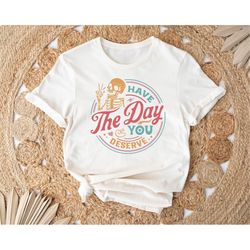 Have The Day You Deserve Shirt, Sarcastic Shirt for Women, Have the Day You Deserve T-Shirt, Kindness Gift, Motivational