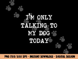 I m only Talking to My Dog Today  png, sublimation copy
