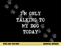 I m only Talking to My Dog Today  png, sublimation copy