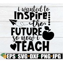 I wanted to inspire the future so now I teach. Teacher svg. Inspirational Teacher svg. Cute teacher svg. Teacher shirt c