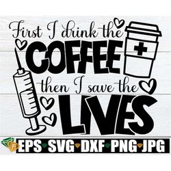 First I Drink The Coffee Then I Save The Lives, Healthcare Appreciation svg, Nurse svg, Funny Nurse svg, Funny Healthcar
