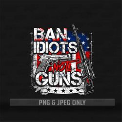 Ban idiots not Guns PNG & Jpg Files Only | Guns Shirt | Patriotic PNG Shirt | Gun owners shirt | 2nd amendments | Americ