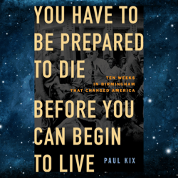 You Have to Be Prepared to Die Before You Can Begin to Live: Ten Weeks in Birmingham That Changed America