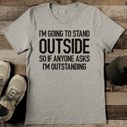 i'm going to stand outside so if anyone asks i'm outstanding tee