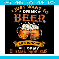 I Just Want To Drink Beer And Ignore All Of My Old Man Problems Svg