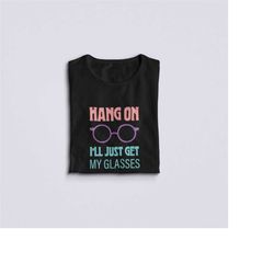 Hang On I'll Just Get My Glasses, Funny Saying Shirt Spectacles Humor Getting Older Tee, BDay Gift TShirt Funny Birthday