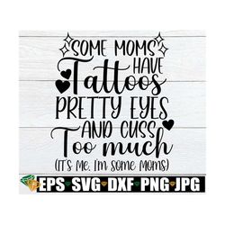 Some Mom's Have Tattoos Pretty Eyes And Cuss Too Much It's Me I'm Some Moms, Mom svg, Mother's Day, Tatooed Mom, Cute Mo