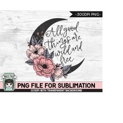 All Good Things are Wild and Free SUBLIMATION design, Flower Moon Sublimation, Floral Moon PNG sublimation file, Flowers