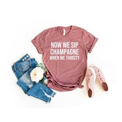 Now We Sip Champagne When We Thirsty Shirt Cute Wine Tee Champagne Shirt Party Tshirt Birthday Shirt Brunch Tee Weekend