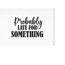 Probably Late For Something svg, Funny Cut File, Funny Quote svg, Funny Tshirt quote, Quote svg, dxf, eps, png, Silhouet