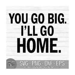 You Go Big. I'll Go Home. - Instant Digital Download - svg, png, dxf, and eps files included!
