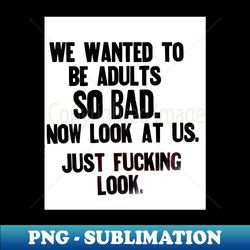 We wanted to be Adults sooo badnow look - Digital Sublimation Download File - Revolutionize Your Designs