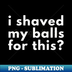 I Shaved My Balls For This - PNG Transparent Sublimation Design - Unlock Vibrant Sublimation Designs