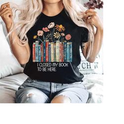 I Closed My Book to Be Here shirt Funny Gifts Book Lover Flowers shirt For Women Teacher Bookworm, Funny Reading Tshirt