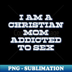 I Am A Christian Mom Addicted To Sex - PNG Transparent Digital Download File for Sublimation - Perfect for Sublimation Mastery