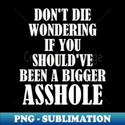 Dont Die Wondering if You Shouldve Been a Bigger Asshole - PNG Transparent Sublimation File - Enhance Your Apparel with Stunning Detail