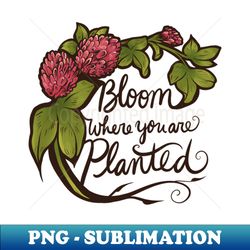 Bloom where you are planted - PNG Transparent Digital Download File for Sublimation - Create with Confidence