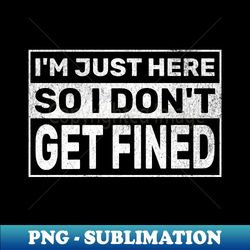 Im Just Here So I Dont Get Fined - High-Resolution PNG Sublimation File - Perfect for Sublimation Art